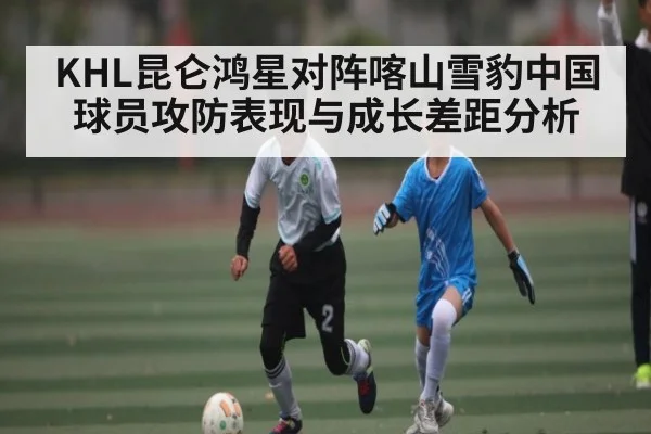KHL昆仑鸿星对阵喀山雪豹中国球员攻防表现与成长差距分析